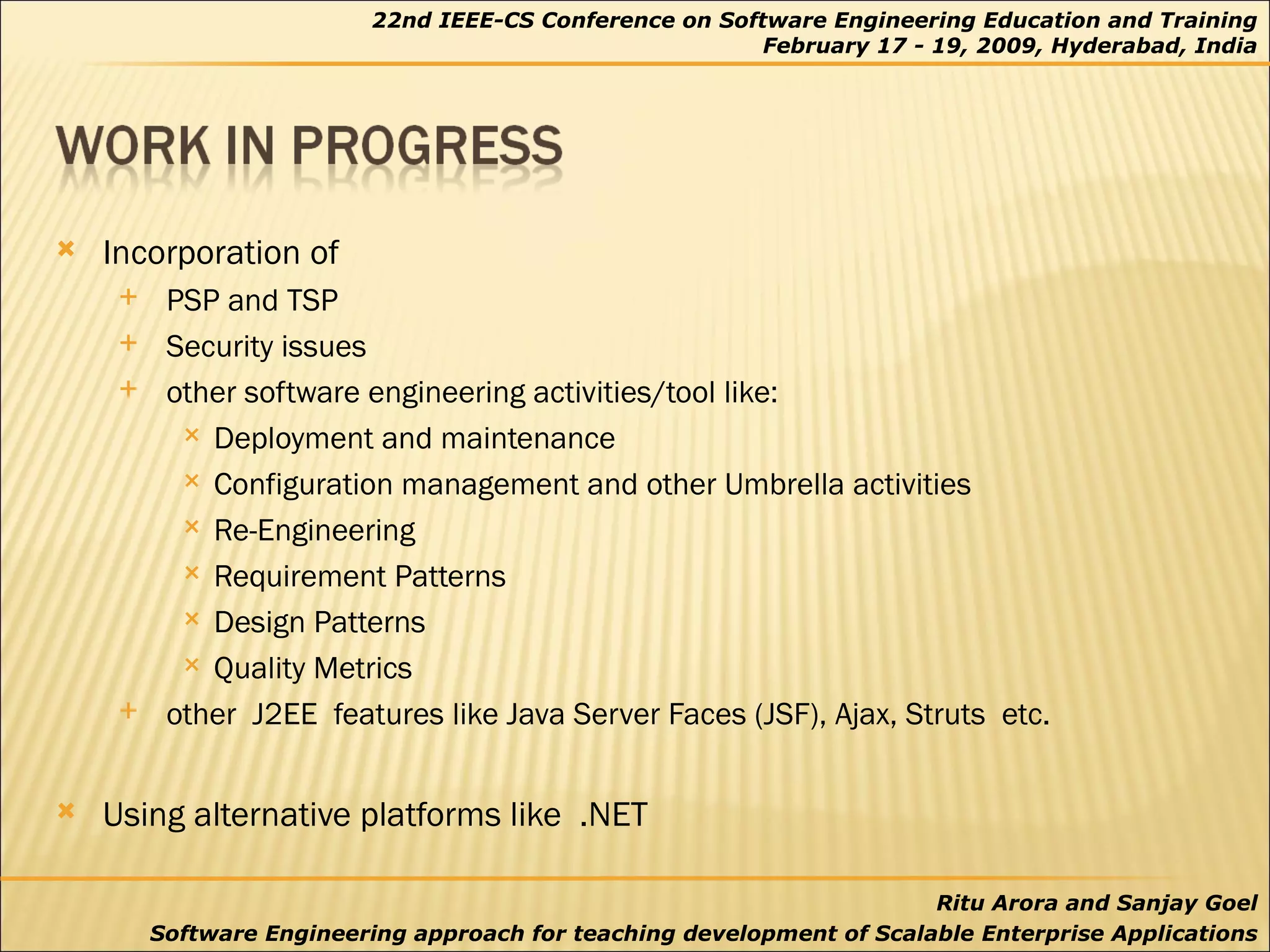 Incorporation of  PSP and TSP  Security issues other software engineering activities/tool like: Deployment and maintenance Configuration management and other Umbrella activities  Re-Engineering Requirement Patterns Design Patterns Quality Metrics other  J2EE  features like Java Server Faces (JSF), Ajax, Struts  etc.  Using alternative platforms like  .NET 