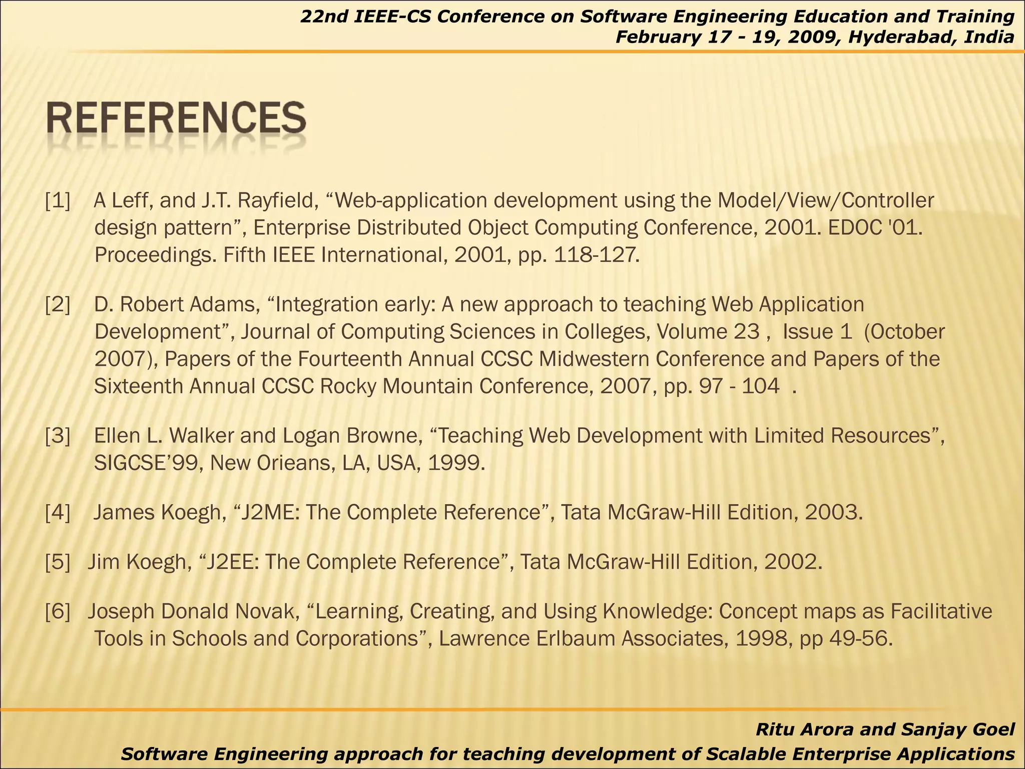 [1]  A Leff, and J.T. Rayfield, “Web-application development using the Model/View/Controller design pattern”, Enterprise Distributed Object Computing Conference, 2001. EDOC '01. Proceedings. Fifth IEEE International, 2001, pp. 118-127. [2]  D. Robert Adams, “Integration early: A new approach to teaching Web Application Development”, Journal of Computing Sciences in Colleges, Volume 23 ,  Issue 1  (October 2007), Papers of the Fourteenth Annual CCSC Midwestern Conference and Papers of the Sixteenth Annual CCSC Rocky Mountain Conference, 2007, pp. 97 - 104  . [3]  Ellen L. Walker and Logan Browne, “Teaching Web Development with Limited Resources”, SIGCSE’99, New Orieans, LA, USA, 1999. [4]  James Koegh, “J2ME: The Complete Reference”, Tata McGraw-Hill Edition, 2003. [5]  Jim Koegh, “J2EE: The Complete Reference”, Tata McGraw-Hill Edition, 2002. [6]  Joseph Donald Novak, “Learning, Creating, and Using Knowledge: Concept maps as Facilitative Tools in Schools and Corporations”, Lawrence Erlbaum Associates, 1998, pp 49-56. 