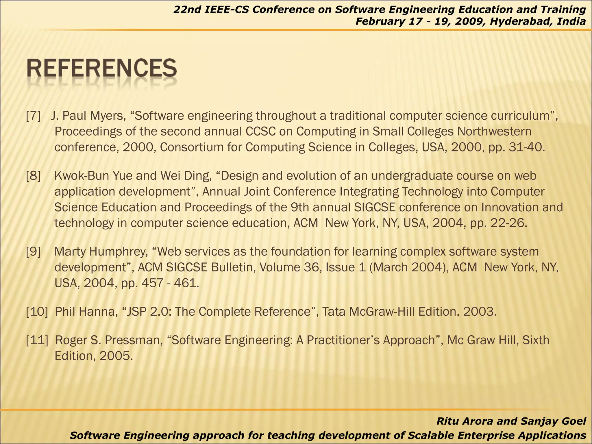 [7]  J. Paul Myers, “Software engineering throughout a traditional computer science curriculum”, Proceedings of the second annual CCSC on Computing in Small Colleges Northwestern conference, 2000, Consortium for Computing Science in Colleges, USA, 2000, pp. 31-40. [8]  Kwok-Bun Yue and Wei Ding, “Design and evolution of an undergraduate course on web application development”, Annual Joint Conference Integrating Technology into Computer Science Education and Proceedings of the 9th annual SIGCSE conference on Innovation and technology in computer science education, ACM  New York, NY, USA, 2004, pp. 22-26.  [9]  Marty Humphrey, “Web services as the foundation for learning complex software system development”, ACM SIGCSE Bulletin, Volume 36, Issue 1 (March 2004), ACM  New York, NY, USA, 2004, pp. 457 - 461. [10]  Phil Hanna, “JSP 2.0: The Complete Reference”, Tata McGraw-Hill Edition, 2003. [11]  Roger S. Pressman, “Software Engineering: A Practitioner’s Approach”, Mc Graw Hill, Sixth Edition, 2005. 