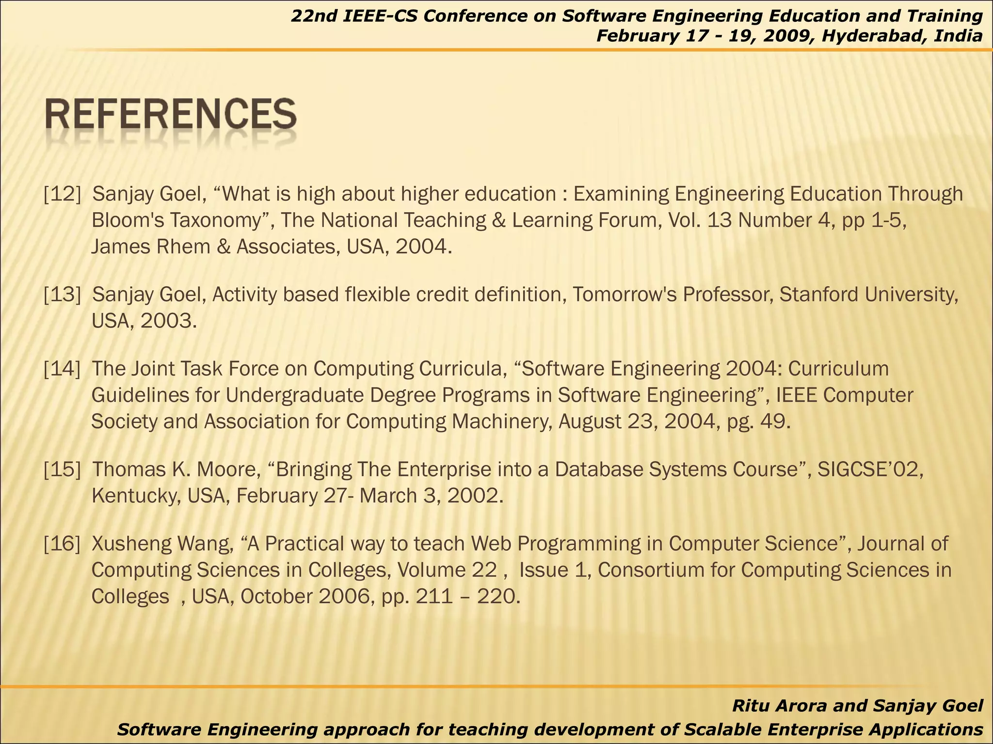 [12]  Sanjay Goel, “What is high about higher education : Examining Engineering Education Through Bloom's Taxonomy”, The National Teaching & Learning Forum, Vol. 13 Number 4, pp 1-5, James Rhem & Associates, USA, 2004. [13]  Sanjay Goel, Activity based flexible credit definition, Tomorrow's Professor, Stanford University, USA, 2003. [14]  The Joint Task Force on Computing Curricula, “Software Engineering 2004: Curriculum Guidelines for Undergraduate Degree Programs in Software Engineering”, IEEE Computer Society and Association for Computing Machinery, August 23, 2004, pg. 49. [15]  Thomas K. Moore, “Bringing The Enterprise into a Database Systems Course”, SIGCSE’02, Kentucky, USA, February 27- March 3, 2002. [16]  Xusheng Wang, “A Practical way to teach Web Programming in Computer Science”, Journal of Computing Sciences in Colleges, Volume 22 ,  Issue 1, Consortium for Computing Sciences in Colleges  , USA, October 2006, pp. 211 – 220. 