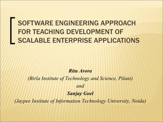 SOFTWARE ENGINEERING APPROACH FOR TEACHING DEVELOPMENT OF SCALABLE ENTERPRISE APPLICATIONS Ritu Arora (Birla Institute of Technology and Science, Pilani) and  Sanjay Goel (Jaypee Institute of Information Technology University, Noida) 