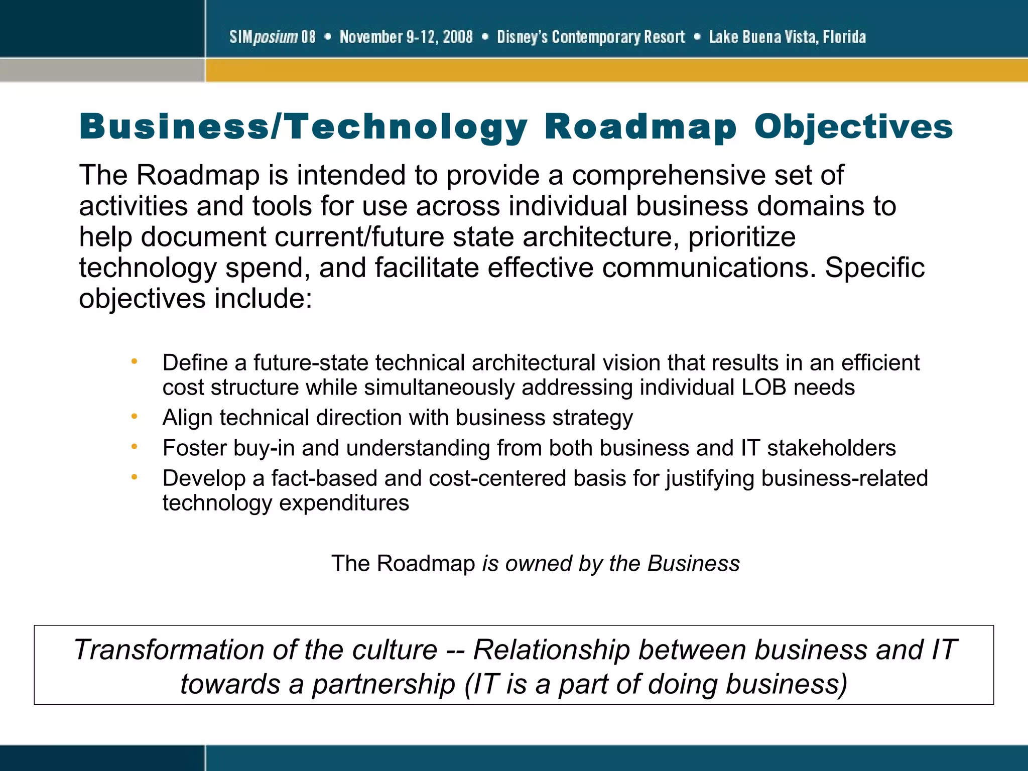 Business/Technology Roadmap  Objectives The Roadmap is intended to provide a comprehensive set of activities and tools for use across individual business domains to help document current/future state architecture, prioritize technology spend, and facilitate effective communications. Specific objectives include: Define a future-state technical architectural vision that results in an efficient cost structure while simultaneously addressing individual LOB needs Align technical direction with business strategy Foster buy-in and understanding from both business and IT stakeholders Develop a fact-based and cost-centered basis for justifying business-related technology expenditures The Roadmap  is owned by the Business Transformation of the culture -- Relationship between business and IT towards a partnership (IT is a part of doing business) 
