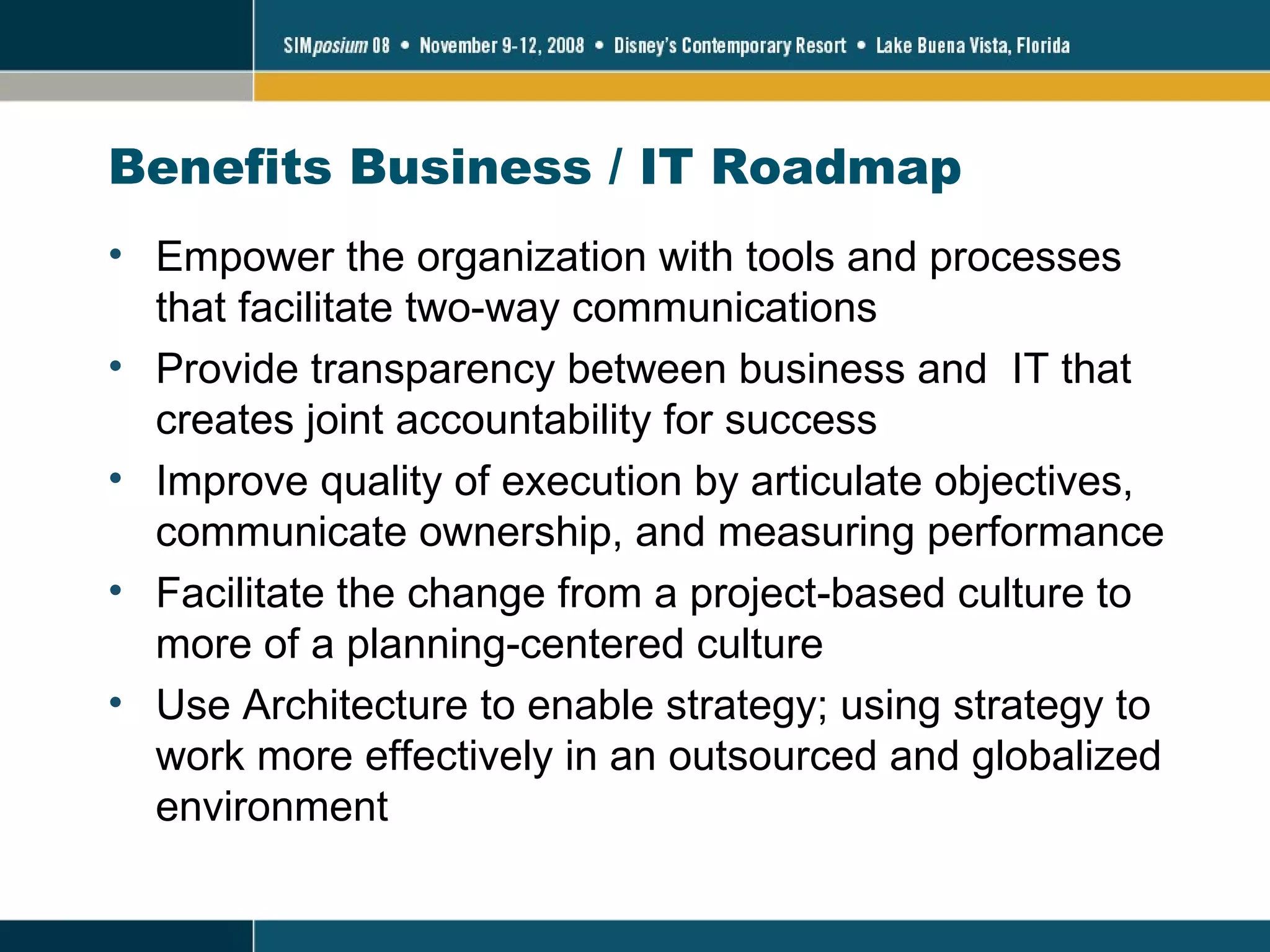 Benefits Business / IT Roadmap  Empower the organization with tools and processes that facilitate two-way communications Provide transparency between business and  IT that creates joint accountability for success Improve quality of execution by articulate objectives, communicate ownership, and measuring performance Facilitate the change from a project-based culture to more of a planning-centered culture Use Architecture to enable strategy; using strategy to work more effectively in an outsourced and globalized environment 
