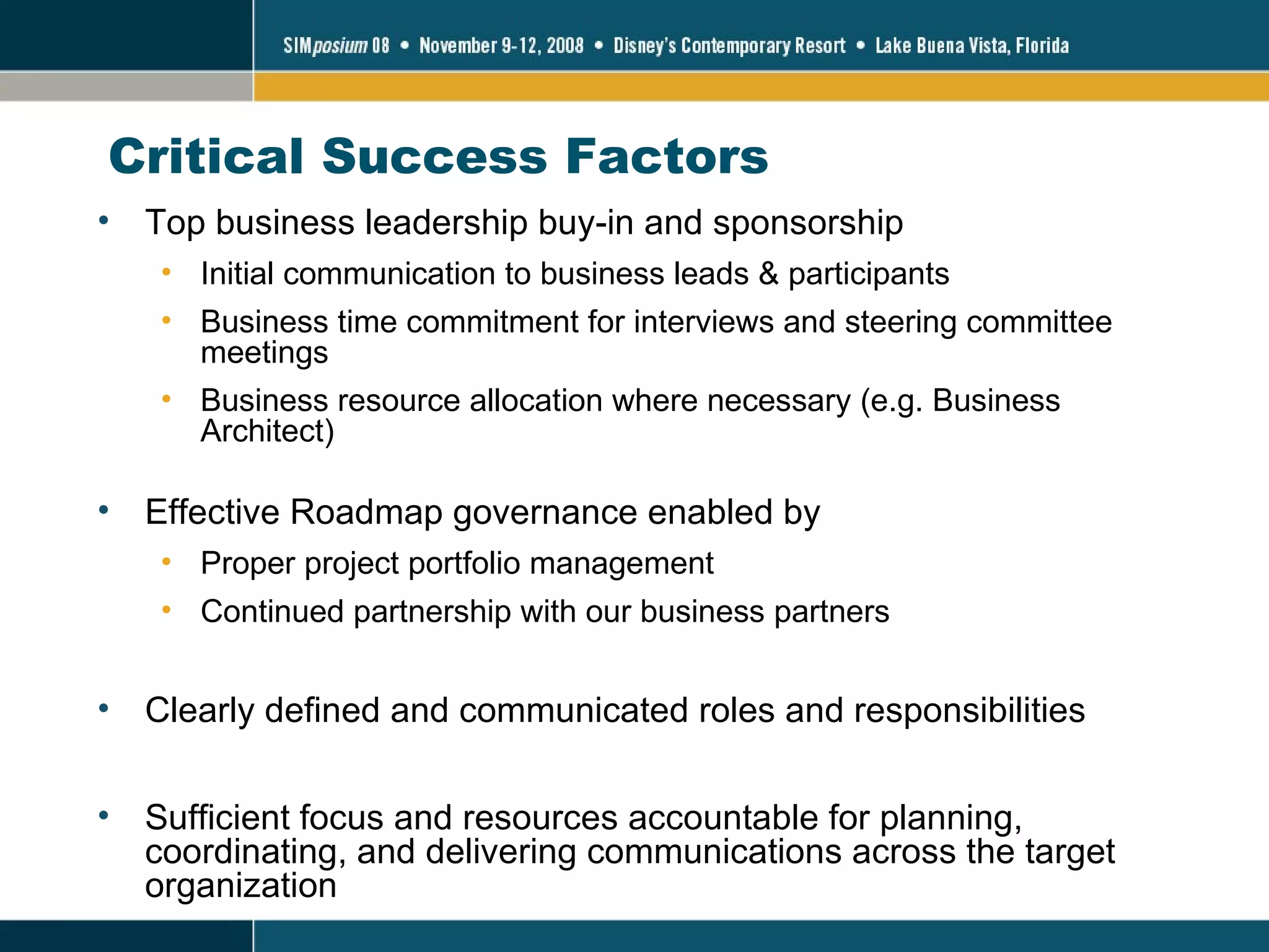 Critical Success Factors Top business leadership buy-in and sponsorship Initial communication to business leads & participants Business time commitment for interviews and steering committee meetings Business resource allocation where necessary (e.g. Business Architect) Effective Roadmap governance enabled by Proper project portfolio management Continued partnership with our business partners Clearly defined and communicated roles and responsibilities Sufficient focus and resources accountable for planning, coordinating, and delivering communications across the target organization 