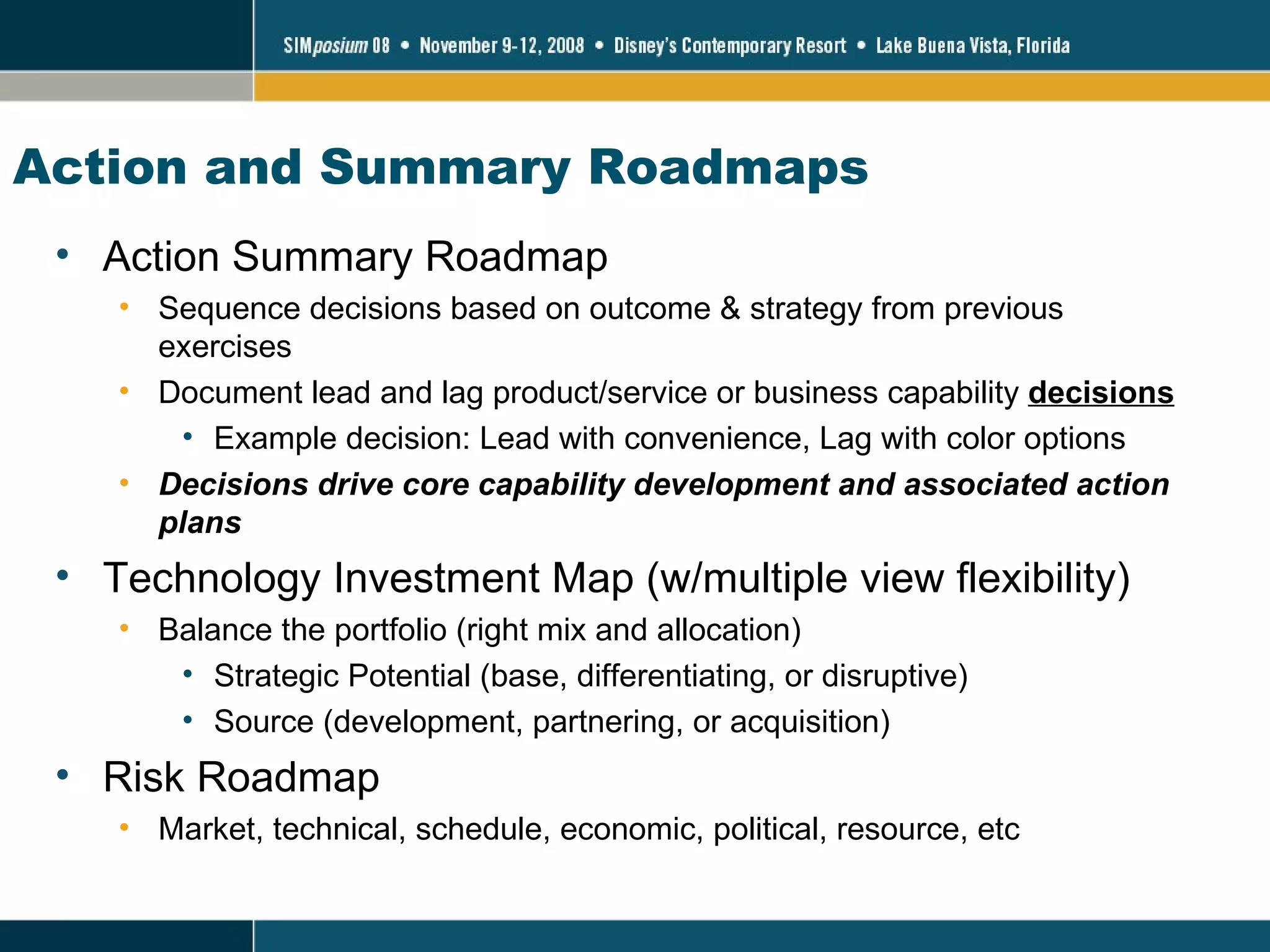 Action and Summary Roadmaps Action Summary Roadmap Sequence decisions based on outcome & strategy from previous exercises Document lead and lag product/service or business capability  decisions Example decision: Lead with convenience, Lag with color options Decisions drive core capability development and associated action plans Technology Investment Map (w/multiple view flexibility) Balance the portfolio (right mix and allocation)  Strategic Potential (base, differentiating, or disruptive) Source (development, partnering, or acquisition) Risk Roadmap Market, technical, schedule, economic, political, resource, etc 