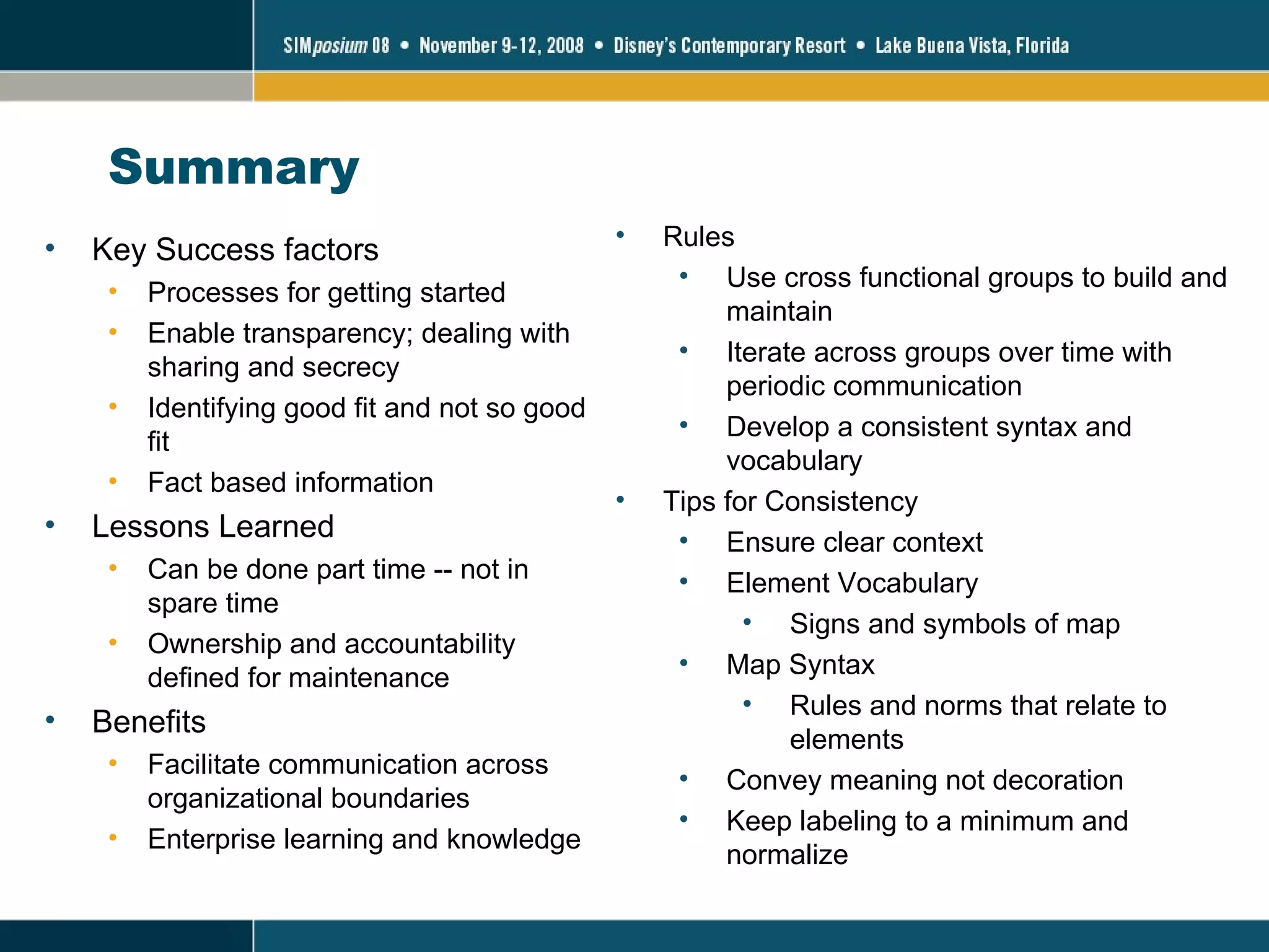 Summary Key Success factors Processes for getting started Enable transparency; dealing with sharing and secrecy Identifying good fit and not so good fit Fact based information Lessons Learned Can be done part time -- not in spare time  Ownership and accountability defined for maintenance Benefits Facilitate communication across organizational boundaries Enterprise learning and knowledge Rules Use cross functional groups to build and maintain Iterate across groups over time with periodic communication Develop a consistent syntax and vocabulary Tips for Consistency Ensure clear context Element Vocabulary Signs and symbols of map Map Syntax Rules and norms that relate to elements  Convey meaning not decoration Keep labeling to a minimum and normalize 