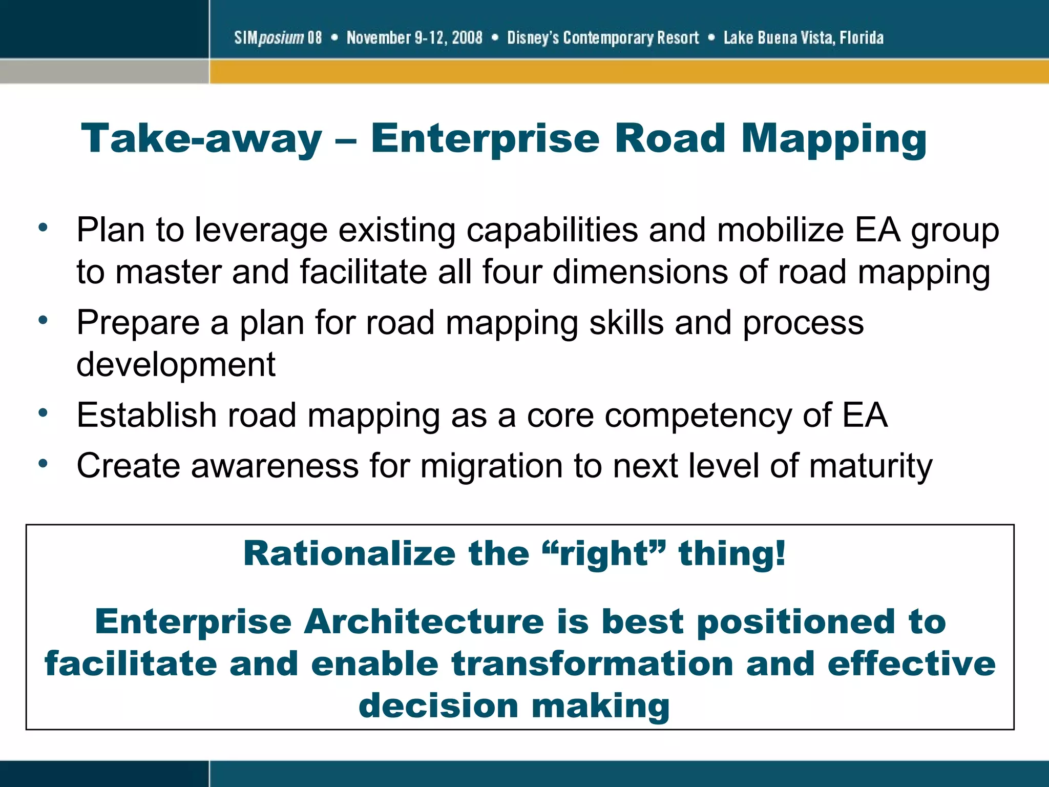 Take-away – Enterprise Road Mapping Plan to leverage existing capabilities and mobilize EA group to master and facilitate all four dimensions of road mapping Prepare a plan for road mapping skills and process development Establish road mapping as a core competency of EA Create awareness for migration to next level of maturity Rationalize the “right” thing!  Enterprise Architecture is best positioned to facilitate and enable transformation and effective decision making  