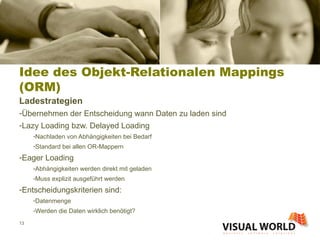 Idee des Objekt-Relationalen Mappings (ORM) Ladestrategien Übernehmen der Entscheidung wann Daten zu laden sind Lazy Loading bzw. Delayed Loading Nachladen von Abhängigkeiten bei Bedarf Standard bei allen OR-Mappern Eager Loading Abhängigkeiten werden direkt mit geladen Muss explizit ausgeführt werden Entscheidungskriterien sind: Datenmenge Werden die Daten wirklich benötigt? 