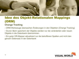 Idee des Objekt-Relationalen Mappings (ORM) Change Tracking ORM-Werkzeuge überwachen Änderungen in den Objekten (Change Tracking) Grund: Beim speichern der Objekte werden nur die veränderten oder neuen Objekte in die Datenbank übernommen. Ein guter OR-Mapper aktualisiert nur die betroffenen Spalten und nicht den ganzen Datensatz in der Datenbank 