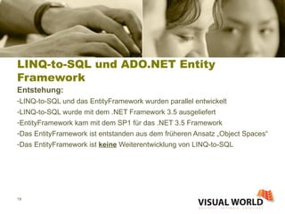 LINQ-to-SQL und ADO.NET Entity Framework Entstehung: LINQ-to-SQL und das EntityFramework wurden parallel entwickelt LINQ-to-SQL wurde mit dem .NET Framework 3.5 ausgeliefert EntityFramework kam mit dem SP1 für das .NET 3.5 Framework Das EntityFramework ist entstanden aus dem früheren Ansatz „Object Spaces“ Das EntityFramework ist  keine  Weiterentwicklung von LINQ-to-SQL 