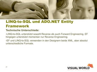 LINQ-to-SQL und ADO.NET Entity Framework Technische Unterschiede: LINQ-to-SQL unterstützt sowohl Reverse als auch Forward Engineering, EF hingegen unterstützt momentan nur Reverse Engineering. EF und LINQ-to-SQL verwenden in den Designern beide XML, aber absolut unterschiedliche Formate. 