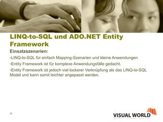 LINQ-to-SQL und ADO.NET Entity Framework Einsatzszenarien: LINQ-to-SQL für einfach Mapping-Szenarien und kleine Anwendungen Entity Framework ist für komplexe Anwendungsfälle gedacht.  Entity Framework ist jedoch viel lockerer Verknüpfung als das LINQ-to-SQL Model und kann somit leichter angepasst werden. 