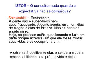 ISTOÉ -- O conceito muda quando a expectativa não se comprova?   Shinyashiki  -- Exatamente.  A gente não é super-herói nem superfracassado. A gente acerta, erra, tem dias de alegria e dias de tristeza. Não há nada de errado nisso.  Hoje, as pessoas estão questionando o Lula em parte porque acreditavam que ele fosse mudar  suas vidas e se decepcionaram. A crise será positiva se elas entenderem que a responsabilidade pela própria vida é delas. 
