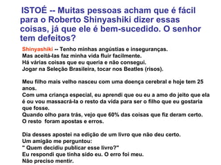 ISTOÉ -- Muitas pessoas acham que é fácil para o Roberto Shinyashiki dizer essas coisas, já que ele é bem-sucedido. O senhor tem defeitos? Shinyashiki  -- Tenho minhas angústias e inseguranças.  Mas aceitá-las faz minha vida fluir facilmente.  Há várias coisas que eu queria e não consegui.  Jogar na Seleção Brasileira, tocar nos Beatles (risos).  Meu filho mais velho nasceu com uma doença cerebral e hoje tem 25 anos.  Com uma criança especial, eu aprendi que ou eu a amo do jeito que ela é ou vou massacrá-la o resto da vida para ser o filho que eu gostaria que fosse.  Quando olho para trás, vejo que 60% das coisas que fiz deram certo.  O resto  foram apostas e erros. Dia desses apostei na edição de um livro que não deu certo.  Um amigão me perguntou:  " Quem decidiu publicar esse livro?"  Eu respondi que tinha sido eu. O erro foi meu.  Não preciso mentir. 
