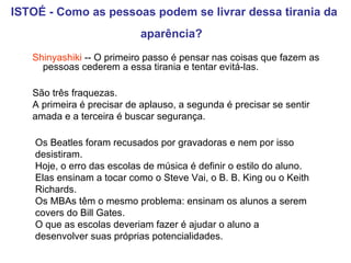 ISTOÉ - Como as pessoas podem se livrar dessa tirania da aparência?   Shinyashiki  -- O primeiro passo é pensar nas coisas que fazem as pessoas cederem a essa tirania e tentar evitá-las. São três fraquezas.  A primeira é precisar de aplauso, a segunda é precisar se sentir amada e a terceira é buscar segurança.  Os Beatles foram recusados por gravadoras e nem por isso desistiram.  Hoje, o erro das escolas de música é definir o estilo do aluno.  Elas ensinam a tocar como o Steve Vai, o B. B. King ou o Keith Richards.  Os MBAs têm o mesmo problema: ensinam os alunos a serem covers do Bill Gates.  O que as escolas deveriam fazer é ajudar o aluno a desenvolver suas próprias potencialidades.   