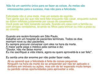 Não há um caminho único para se fazer as coisas. As metas são interessantes para o sucesso, mas não para a felicidade. Felicidade não é uma meta, mas um estado de espírito.  Tem gente que diz que não será feliz enquanto não casar, enquanto outros se dizem infelizes justamente por causa do casamento.  Você pode ser feliz tomando sorvete, ficando em casa com a família ou com amigos verdadeiros, levando os filhos para brincar ou indo a praia ou ao cinema .    Quando era recém-formado em São Paulo,  trabalhei em um hospital de pacientes terminais. Todos os dias morriam nove ou dez pacientes.  Eu sempre procurei conversar com eles na hora da morte.  A maior parte pega o médico pela camisa e diz:  "Doutor, não me deixe morrer.  Eu me sacrifiquei a vida inteira, agora eu quero aproveitá-la e ser feliz".  Eu sentia uma dor enorme por não poder fazer nada.  Ali eu aprendi que a felicidade é feita de coisas pequenas.  Ninguém na hora da morte diz se arrepender por não ter aplicado o dinheiro em imóveis ou ações, mas sim de ter esperado   muito tempo ou perdido várias oportunidades para aproveitar a vida. 