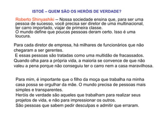 ISTOÉ – QUEM SÃO OS HERÓIS DE VERDADE?   Roberto Shinyashiki  -- Nossa sociedade ensina que, para ser uma pessoa de sucesso, você precisa ser diretor de uma multinacional, ter carro importado, viajar de primeira classe.  O mundo define que poucas pessoas deram certo. Isso é uma loucura.  Para cada diretor de empresa, há milhares de funcionários que não chegaram a ser gerentes.   E essas pessoas são tratadas como uma multidão de fracassados.  Quando olha para a própria vida, a maioria se convence de que não valeu a pena porque não conseguiu ter o carro nem a casa maravilhosa.  Para mim, é importante que o filho da moça que trabalha na minha casa possa se orgulhar da mãe. O mundo precisa de pessoas mais simples e transparentes.  Heróis de verdade são aqueles que trabalham para realizar seus projetos de vida, e não para impressionar os outros.  São pessoas que sabem pedir desculpas e admitir que erraram.    