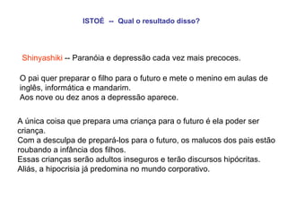 ISTOÉ   --   Qual o resultado disso?   Shinyashiki  -- Paranóia e depressão cada vez mais precoces. O pai quer preparar o filho para o futuro e mete o menino em aulas de inglês, informática e mandarim.  Aos nove ou dez anos a depressão aparece.   A única coisa que prepara uma criança para o futuro é ela poder ser criança.  Com a desculpa de prepará-los para o futuro, os malucos dos pais estão roubando a infância dos filhos.  Essas crianças serão adultos inseguros e terão discursos hipócritas.  Aliás, a hipocrisia já predomina no mundo corporativo. 