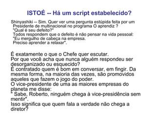 ISTOÉ -- Há um script estabelecido?        Shinyashiki -- Sim. Quer ver uma pergunta estúpida feita por um Presidente de multinacional no programa O aprendiz ?  "Qual é seu defeito?"  Todos respondem que o defeito é não pensar na vida pessoal:  "Eu mergulho de cabeça na empresa.  Preciso aprender a relaxar".   É exatamente o que o Chefe quer escutar.  Por que você acha que nunca alguém respondeu ser desorganizado ou esquecido?  É contratado quem é bom em conversar, em fingir. Da mesma forma, na maioria das vezes, são promovidos aqueles que fazem o jogo do poder.  O vice-presidente de uma as maiores empresas do planeta me disse:  " Sabe, Roberto, ninguém chega à vice-presidência sem mentir".  Isso significa que quem fala a verdade não chega a diretor?   