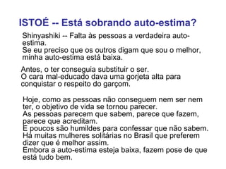 ISTOÉ -- Está sobrando auto-estima?   Shinyashiki -- Falta às pessoas a verdadeira auto-estima.  Se eu preciso que os outros digam que sou o melhor, minha auto-estima está baixa. Antes, o ter conseguia substituir o ser.  O cara mal-educado dava uma gorjeta alta para conquistar o respeito do garçom.  Hoje, como as pessoas não conseguem nem ser nem ter, o objetivo de vida se tornou parecer.  As pessoas parecem que sabem, parece que fazem, parece que acreditam.    E poucos são humildes para confessar que não sabem.  Há muitas mulheres solitárias no Brasil que preferem dizer que é melhor assim.  Embora a auto-estima esteja baixa, fazem pose de que está tudo bem. 