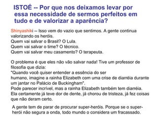   ISTOÉ -- Por que nos deixamos levar por essa necessidade de sermos perfeitos em tudo e de valorizar a aparência? Shinyashik i -- Isso vem do vazio que sentimos. A gente continua valorizando os heróis.  Quem vai salvar o Brasil? O Lula.  Quem vai salvar o time? O técnico.  Quem vai salvar meu casamento? O terapeuta.   O problema é que eles não vão salvar nada! Tive um professor de filosofia que dizia:  "Quando você quiser entender a essência do ser  humano, imagine a rainha Elizabeth com uma crise de diarréia durante um jantar no Palácio de Buckingham".  Pode parecer incrível, mas a rainha Elizabeth também tem diarréia.  Ela certamente já teve dor de dente, já chorou de tristeza, já fez coisas que não deram certo.  A gente tem de parar de procurar super-heróis. Porque se o super-herói não segura a onda, todo mundo o considera um fracassado. 