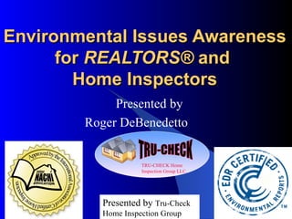 Environmental Issues Awareness for  REALTORS ®  and  Home Inspectors Presented by Roger DeBenedetto  Presented by  Tru-Check   Home Inspection Group TRU-CHECK TRU-CHECK Home Inspection Group LLC. 
