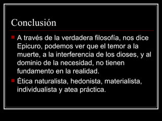 Conclusión A través de la verdadera filosofía, nos dice Epicuro, podemos ver que el temor a la muerte, a la interferencia de los dioses, y al dominio de la necesidad, no tienen fundamento en la realidad . Ética naturalista, hedonista, materialista, individualista y atea práctica. 