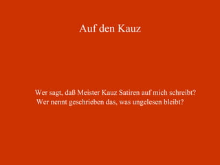 Auf den Kauz Wer sagt, daß Meister Kauz Satiren auf mich schreibt? Wer nennt geschrieben das, was ungelesen bleibt? 