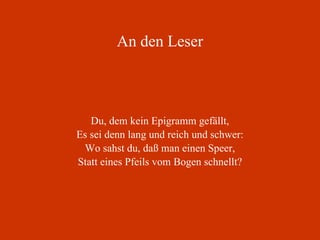 An den Leser Du, dem kein Epigramm gefällt, Es sei denn lang und reich und schwer: Wo sahst du, daß man einen Speer, Statt eines Pfeils vom Bogen schnellt? 