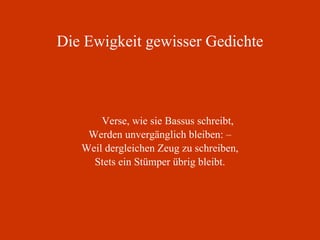 Die Ewigkeit gewisser Gedichte Verse, wie sie Bassus schreibt, Werden unvergänglich bleiben: – Weil dergleichen Zeug zu schreiben, Stets ein Stümper übrig bleibt. 