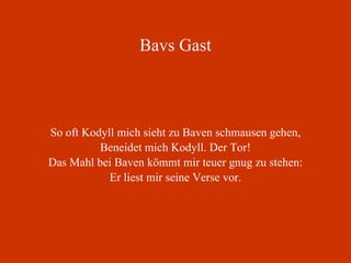 Bavs Gast So oft Kodyll mich sieht zu Baven schmausen gehen, Beneidet mich Kodyll. Der Tor! Das Mahl bei Baven kömmt mir teuer gnug zu stehen: Er liest mir seine Verse vor. 