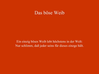 Das böse Weib Ein einzig böses Weib lebt höchstens in der Welt: Nur schlimm, daß jeder seins für dieses einzge hält. 