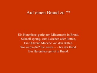 Auf einen Brand zu ** Ein Hurenhaus geriet um Mitternacht in Brand. Schnell sprang, zum Löschen oder Retten, Ein Dutzend Mönche von den Betten. Wo waren die? Sie waren – – bei der Hand. Ein Hurenhaus geriet in Brand. 