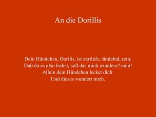 An die Dorillis Dein Hündchen, Dorilis, ist zärtlich, tändelnd, rein: Daß du es also leckst, soll das mich wundern? nein! Allein dein Hündchen lecket dich: Und dieses wundert mich. 