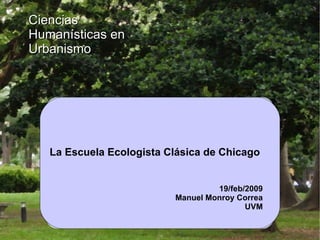 La Escuela Ecologista Clásica de Chicago  Ciencias Humanísticas en Urbanismo 19/feb/2009 Manuel Monroy Correa UVM 
