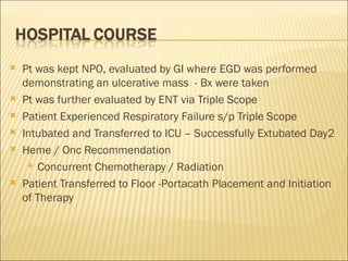 Pt was kept NPO, evaluated by GI where EGD was performed demonstrating an ulcerative mass  - Bx were taken Pt was further evaluated by ENT via Triple Scope Patient Experienced Respiratory Failure s/p Triple Scope Intubated and Transferred to ICU – Successfully Extubated Day2 Heme / Onc Recommendation  Concurrent Chemotherapy / Radiation Patient Transferred to Floor -Portacath Placement and Initiation of Therapy 
