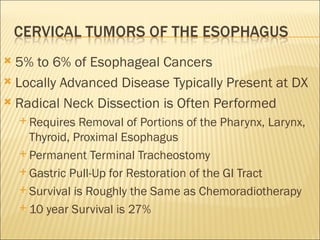 5% to 6% of Esophageal Cancers Locally Advanced Disease Typically Present at DX Radical Neck Dissection is Often Performed Requires Removal of Portions of the Pharynx, Larynx, Thyroid, Proximal Esophagus Permanent Terminal Tracheostomy Gastric Pull-Up for Restoration of the GI Tract Survival is Roughly the Same as Chemoradiotherapy 10 year Survival is 27% 