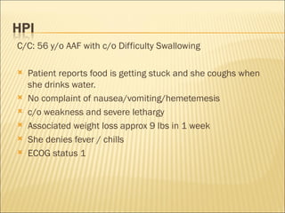 C/C: 56 y/o AAF with c/o Difficulty Swallowing  Patient reports food is getting stuck and she coughs when she drinks water. No complaint of nausea/vomiting/hemetemesis c/o weakness and severe lethargy Associated weight loss approx 9 lbs in 1 week She denies fever / chills ECOG status 1 