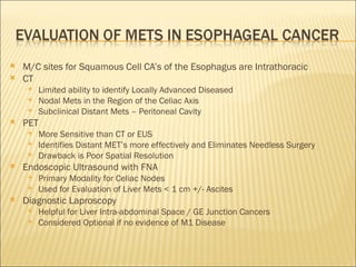 M/C sites for Squamous Cell CA’s of the Esophagus are Intrathoracic CT Limited ability to identify Locally Advanced Diseased Nodal Mets in the Region of the Celiac Axis Subclinical Distant Mets – Peritoneal Cavity PET  More Sensitive than CT or EUS Identifies Distant MET’s more effectively and Eliminates Needless Surgery Drawback is Poor Spatial Resolution Endoscopic Ultrasound with FNA Primary Modality for Celiac Nodes Used for Evaluation of Liver Mets < 1 cm +/- Ascites Diagnostic Laproscopy  Helpful for Liver Intra-abdominal Space / GE Junction Cancers  Considered Optional if no evidence of M1 Disease 