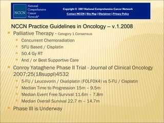 NCCN Practice Guidelines in Oncology – v.1.2008 Palliative Therapy -  Category 1 Consensus Concurrent Chemoradiation 5FU Based / Cisplatin 50.4 Gy RT And / or Best Supportive Care Conroy Yataghene Phase II Trial - Journal of Clinical Oncology 2007;25(18suppl)4532 5-FU / Leucovorin / Oxaliplatin (FOLFOX4) vs 5-FU / Cisplatin Median Time to Progression 15m – 9.5m Median Event Free Survival 11.6m – 7.8m Median Overall Survival 22.7 m – 14.7m Phase III is Underway 