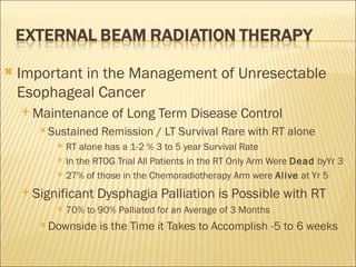 Important in the Management of Unresectable Esophageal Cancer Maintenance of Long Term Disease Control Sustained Remission / LT Survival Rare with RT alone RT alone has a 1-2 % 3 to 5 year Survival Rate In the RTOG Trial All Patients in the RT Only Arm Were  Dead  byYr 3 27% of those in the Chemoradiotherapy Arm were  Alive  at Yr 5 Significant Dysphagia Palliation is Possible with RT 70% to 90% Palliated for an Average of 3 Months Downside is the Time it Takes to Accomplish -5 to 6 weeks 