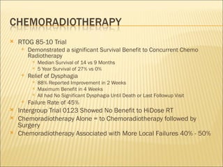 RTOG 85-10 Trial Demonstrated a significant Survival Benefit to Concurrent Chemo Radiotherapy Median Survival of 14 vs 9 Months 5 Year Survival of 27% vs 0% Relief of Dysphagia 88% Reported Improvement in 2 Weeks Maximum Benefit in 4 Weeks All had No Significant Dysphagia Until Death or Last Followup Visit Failure Rate of 45% Intergroup Trial 0123 Showed No Benefit to HiDose RT Chemoradiotherapy Alone = to Chemoradiotherapy followed by Surgery Chemoradiotherapy Associated with More Local Failures 40% - 50% 