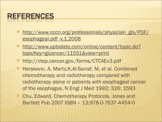 http://www.nccn.org/professionals/physician_gls/PDF/esophageal.pdf -v.1.2008 http://www.uptodate.com/online/content/topic.do?topicKey=gicancer/11551&view=print http://ctep.cancer.gov./forms/CTCAEv3.pdf Herskovic, A, Martz,K,Al-Sarraf, M, et al. Combined chemotherapy and radiotherapy compared with radiotherapy alone in patients with esophageal cancer of the esophagus. N Engl J Med 1992; 326: 1593 Chu, Edward, Chemotherapy Protocols. Jones and Bartlett Pub 2007 ISBN – 13:978-0-7637-4454-0 