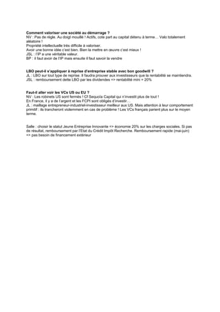 Comment valoriser une société au démarrage ?
NV : Pas de règle. Au doigt mouillé ! Actifs, cote part au capital détenu à terme… Valo totalement
aléatoire !
Propriété intellectuelle très difficile à valoriser.
Avoir une bonne idée c’est bien. Bien la mettre en œuvre c’est mieux !
JSL : l’IP a une véritable valeur.
BP : il faut avoir de l’IP mais ensuite il faut savoir la vendre
LBO peut-il s’appliquer à reprise d’entreprise stable avec bon goodwill ?
JL : LBO sur tout type de reprise. Il faudra prouver aux investisseurs que la rentabilité se maintiendra.
JSL : remboursement dette LBO par les dividendes => rentabilité mini = 20%
Faut-il aller voir les VCs US ou EU ?
NV : Les robinets US sont fermés ! Cf Sequoïa Capital qui n’investit plus de tout !
En France, il y a de l’argent et les FCPI sont obligés d’investir…
JL : maillage entrepreneur-industriel-investisseur meilleur aux US. Mais attention à leur comportement
primitif : ils trancheront violemment en cas de problème ! Les VCs français parient plus sur le moyen
terme.
Salle : choisir le statut Jeune Entreprise Innovante => économie 20% sur les charges sociales. Si pas
de résultat, remboursement par l’Etat du Crédit Impôt Recherche. Remboursement rapide (mai-juin)
=> pas besoin de financement extérieur
 