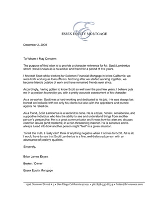 December 2, 2008



To Whom It May Concern:

The purpose of this letter is to provide a character reference for Mr. Scott Lambertus
whom I have known as a co-worker and friend for a period of five years.

I first met Scott while working for Solomon Financial Mortgage in Irvine California; we
were both working as loan officers. Not long after we started working together, we
became friends outside of work and have remained friends ever since.

Accordingly, having gotten to know Scott so well over the past few years, I believe puts
me in a position to provide you with a pretty accurate assessment of his character.

As a co-worker, Scott was a hard-working and dedicated to his job. He was always fair,
honest and reliable with not only his clients but also with the appraisers and escrow
agents he relied on.

As a friend, Scott Lambertus is a second to none. He is a loyal, honest, considerate, and
supportive individual who has the ability to see and understand things from another
person's perspective. He is a great communicator and knows how to raise and discuss
common issues (and problems) in a non-threatening manner. He is sensitive and is
always tuned into how another person might quot;feelquot; in a given situation.

To tell the truth, I really can't think of anything negative when it comes to Scott. All in all,
I would have to say that Scott Lambertus is a fine, well-balanced person with an
abundance of positive qualities.

Sincerely,


Brian James Essex

Broker / Owner

Essex Equity Mortgage



 1996 Diamond Street # 3 • San Diego California 92109 • ph: 858-337-8734 • brian@brianessex.com
 