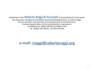 Established in 1991,  Roberto Raggi & Associati , formerly Deloitte & Touche Sanità, has always been managed since foundation by present Managing Director, dr. Roberto Raggi.  The firm specializes in the provision of consulting services to the health sector. Previously based in Milan, the firm administration is now placed in: via BARACCHI 51, 47900, CORPOLO' DI RIMINI, ITALY tel ..39.0541.758.236 (fax ..39. 0541.758.236) e-mail:   [email_address] 