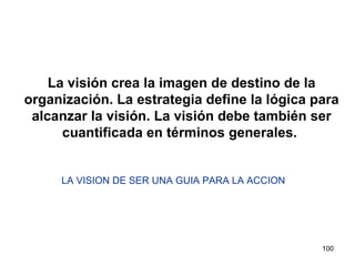 La visión crea la imagen de destino de la organización. La estrategia define la lógica para alcanzar la visión. La visión debe también ser cuantificada en términos generales.  LA VISION DE SER UNA GUIA PARA LA ACCION 