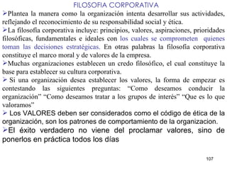    FILOSOFIA CORPORATIVA Plantea la manera como la organización intenta desarrollar sus actividades, reflejando el reconocimiento de su responsabilidad social y ética. La filosofía corporativa incluye: principios, valores, aspiraciones, prioridades filosóficas, fundamentales e ideales con  los cuales se comprometen  quienes toman las decisiones estratégicas.  En otras palabras la filosofía corporativa constituye el marco moral y de valores de la empresa. Muchas organizaciones establecen un credo filosófico, el cual constituye la base para establecer su cultura corporativa.   Si una organización desea establecer los valores, la forma de empezar es contestando las siguientes preguntas: “Como deseamos conducir la organización” “Como deseamos tratar a los grupos de interés” “Que es lo que valoramos” Los VALORES deben ser considerados como el código de ética de la organización, son los patrones de comportamiento  de la organizacion.  El éxito verdadero no viene del proclamar valores, sino de ponerlos en práctica todos los días   