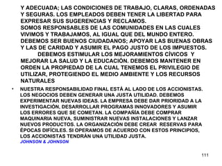 Y ADECUADA; LAS CONDICIONES DE TRABAJO, CLARAS, ORDENADAS Y SEGURAS. LOS EMPLEADOS DEBEN TENER LA LIBERTAD PARA EXPRESAR SUS SUGERENCIAS Y RECLAMOS.  SOMOS RESPONSABLES DE LAS COMUNIDADES EN LAS CUALES VIVIMOS Y TRABAJAMOS, AL IGUAL QUE DEL MUNDO ENTERO. DEBEMOS SER BUENOS CIUDADANOS; APOYAR LAS BUENAS OBRAS Y LAS DE CARIDAD Y ASUMIR EL PAGO JUSTO DE LOS IMPUESTOS.  DEBEMOS ESTIMULAR LOS MEJORAMIENTOS CÍVICOS  Y MEJORAR LA SALUD Y LA EDUCACIÓN. DEBEMOS MANTENER EN ORDEN LA PROPIEDAD DE LA CUAL TENEMOS EL PRIVILEGIO DE UTILIZAR, PROTEGIENDO EL MEDIO AMBIENTE Y LOS RECURSOS NATURALES NUESTRA RESPONSABILIDAD FINAL ESTÁ AL LADO DE LOS ACCIONISTAS. LOS NEGOCIOS DEBEN GENERAR UNA JUSTA UTILIDAD. DEBEMOS EXPERIMENTAR NUEVAS IDEAS. LA EMPRESA DEBE DAR PRIORIDAD A LA INVESTIGACIÓN, DESARROLLAR PROGRAMAS INNOVADORES Y ASUMIR LOS ERRORES QUE SE COMETAN. LA COMPAÑÍA DEBE COMPRAR MAQUINARIA NUEVA, SUMINISTRAR NUEVAS INSTALACIONES Y LANZAR NUEVOS PRODUCTOS. LA ORGANIZACIÓN DEBE CREAR  RESERVAS PARA ÉPOCAS DIFÍCILES. SI OPERAMOS DE ACUERDO CON ESTOS PRINCIPIOS, LOS ACCIONISTAS TENDRÁN UNA UTILIDAD JUSTA. JOHNSON & JOHNSON 
