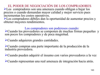 EL PODER DE NEGOCIACIÓN DE LOS COMPRADORES   Los  compradores son una amenaza cuando obligan a bajar los precios o cuando demandan mayor calidad y mejor servicio pues incrementan los costos operativos. Los compradores débiles dan la oportunidad de aumentar precios y obtener mayores rendimientos. Los compradores son poderosos cuando: Cuando los proveedores se componen de muchas firmas pequeñas  y son pocos los compradores y de poca magnitud. Cuando adquieren grandes cantidades. Cuando compran una parte importante de la producción de la industria proveedora. Cuando pueden adquirir el insumo con varios proveedores a la vez Cuando representan una real amenaza de integración hacia atrás. 